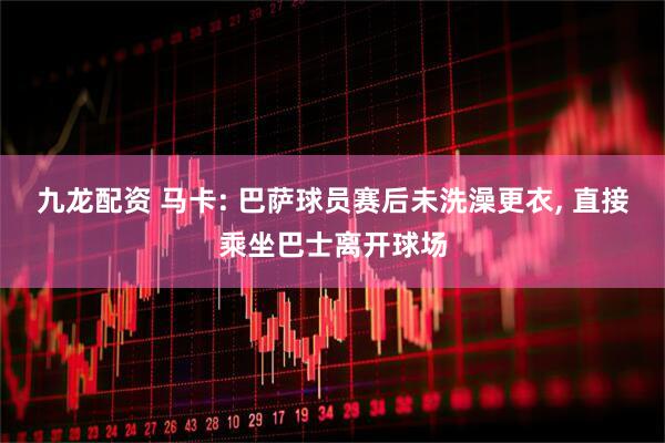 九龙配资 马卡: 巴萨球员赛后未洗澡更衣, 直接乘坐巴士离开球场