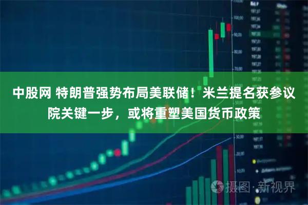 中股网 特朗普强势布局美联储！米兰提名获参议院关键一步，或将重塑美国货币政策