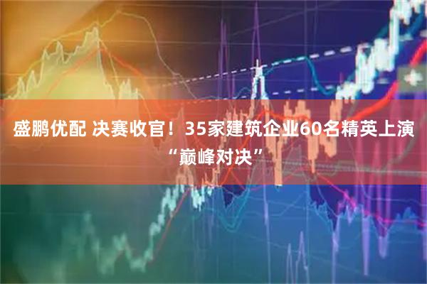 盛鹏优配 决赛收官！35家建筑企业60名精英上演“巅峰对决”