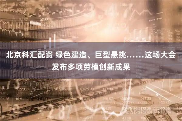 北京科汇配资 绿色建造、巨型悬挑……这场大会发布多项劳模创新成果