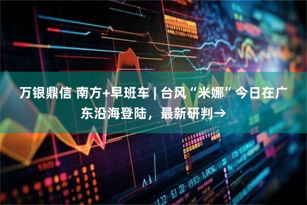 万银鼎信 南方+早班车 | 台风“米娜”今日在广东沿海登陆，最新研判→