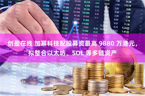 创盈在线 加幂科技配股募资最高 9880 万港元，拟整合以太坊、SOL 等多链资产