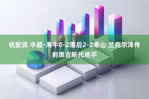 优配资 中超-海牛0-2落后2-2泰山 兰克尔泽传射奥古斯托绝平