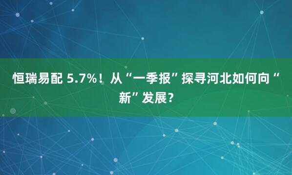 恒瑞易配 5.7%！从“一季报”探寻河北如何向“新”发展？