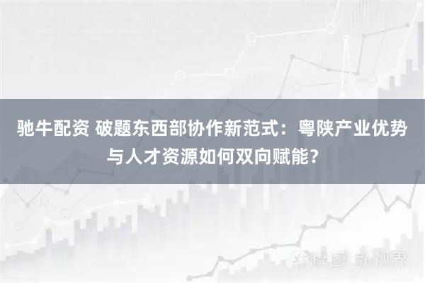 驰牛配资 破题东西部协作新范式：粤陕产业优势与人才资源如何双向赋能？