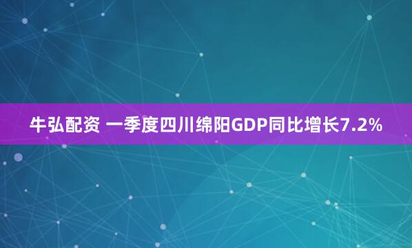 牛弘配资 一季度四川绵阳GDP同比增长7.2%