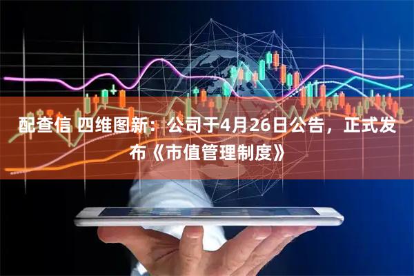 配查信 四维图新：公司于4月26日公告，正式发布《市值管理制度》
