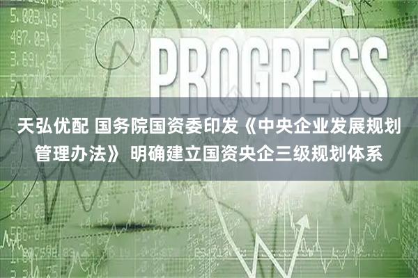天弘优配 国务院国资委印发《中央企业发展规划管理办法》 明确建立国资央企三级规划体系