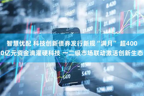 智慧优配 科技创新债券发行新规“满月” 超4000亿元资金滴灌硬科技 一二级市场联动激活创新生态
