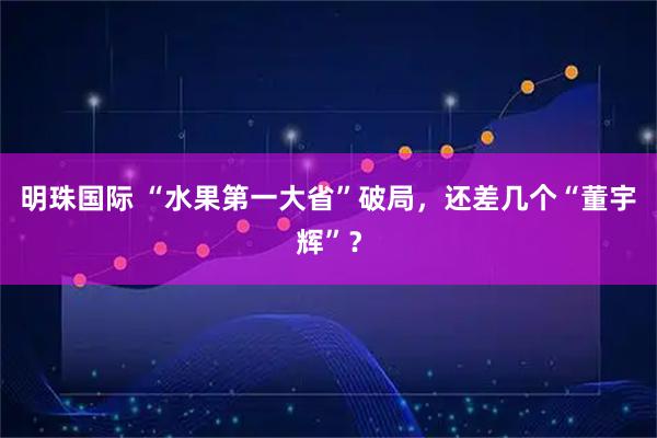 明珠国际 “水果第一大省”破局，还差几个“董宇辉”？