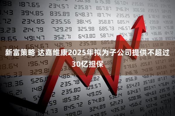 新富策略 达嘉维康2025年拟为子公司提供不超过30亿担保