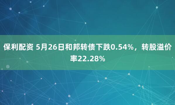 保利配资 5月26日和邦转债下跌0.54%，转股溢价率22.28%