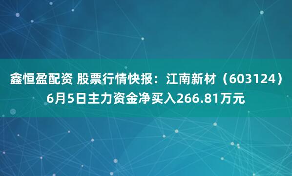 鑫恒盈配资 股票行情快报：江南新材（603124）6月5日主力资金净买入266.81万元