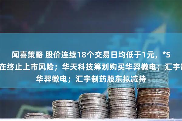 闻喜策略 股价连续18个交易日均低于1元，*ST高鸿：公司存在终止上市风险；华天科技筹划购买华羿微电；汇宇制药股东拟减持