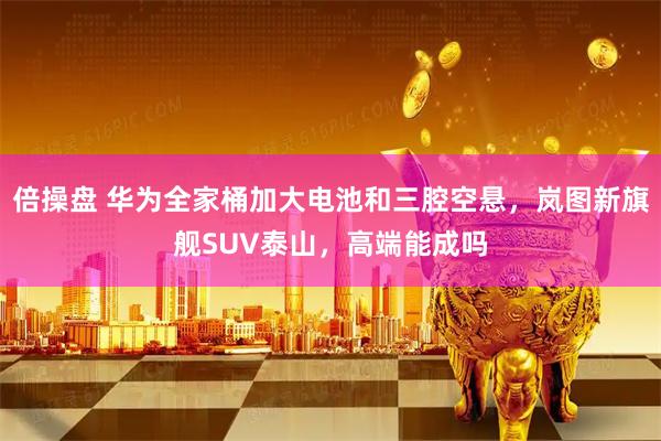 倍操盘 华为全家桶加大电池和三腔空悬，岚图新旗舰SUV泰山，高端能成吗