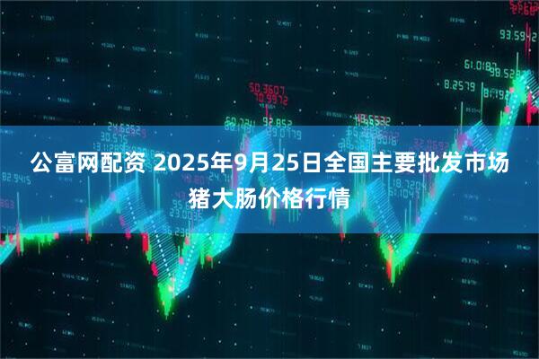 公富网配资 2025年9月25日全国主要批发市场猪大肠价格行情