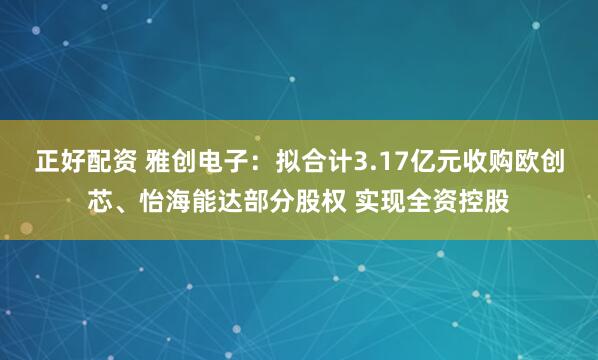 正好配资 雅创电子：拟合计3.17亿元收购欧创芯、怡海能达部分股权 实现全资控股