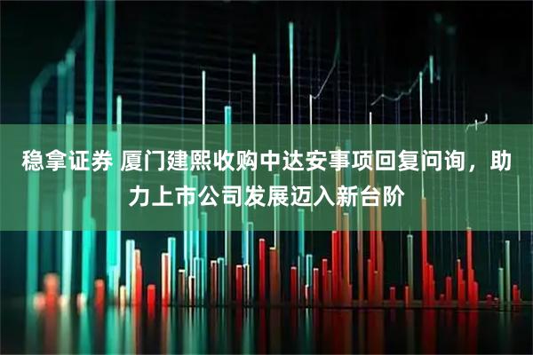稳拿证券 厦门建熙收购中达安事项回复问询，助力上市公司发展迈入新台阶