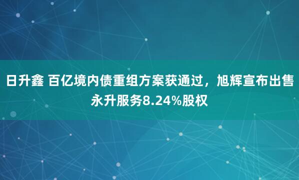 日升鑫 百亿境内债重组方案获通过，旭辉宣布出售永升服务8.24%股权