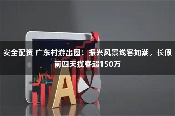 安全配资 广东村游出圈！振兴风景线客如潮，长假前四天揽客超150万