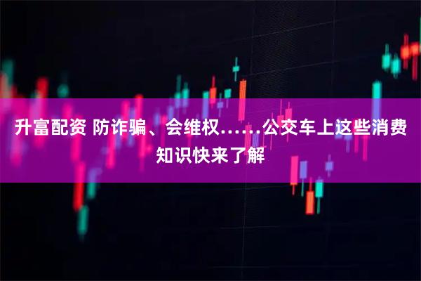 升富配资 防诈骗、会维权……公交车上这些消费知识快来了解