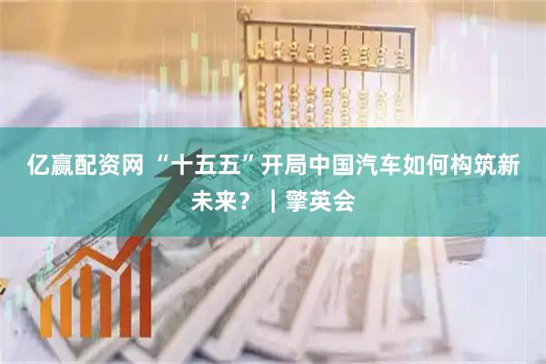 亿赢配资网 “十五五”开局中国汽车如何构筑新未来？｜擎英会