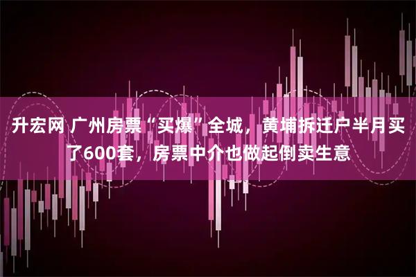 升宏网 广州房票“买爆”全城，黄埔拆迁户半月买了600套，房票中介也做起倒卖生意