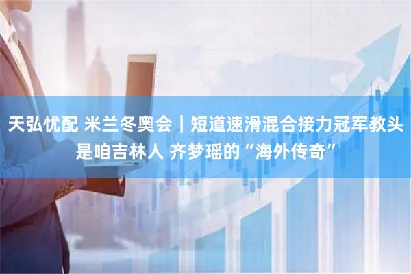 天弘忧配 米兰冬奥会｜短道速滑混合接力冠军教头是咱吉林人 齐梦瑶的“海外传奇”