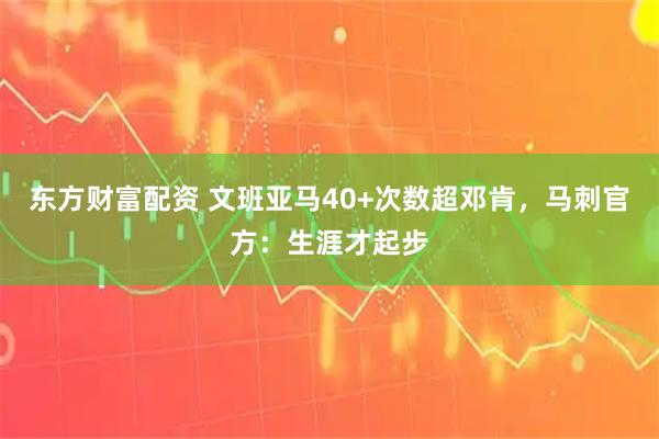 东方财富配资 文班亚马40+次数超邓肯，马刺官方：生涯才起步