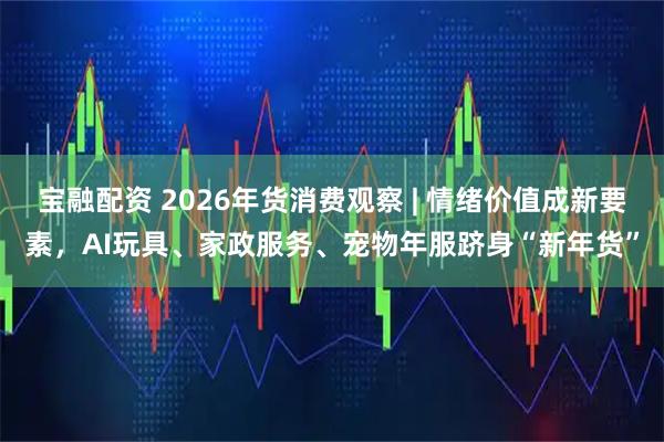 宝融配资 2026年货消费观察 | 情绪价值成新要素,AI玩具、家政服务、宠物年服跻身“新年货”