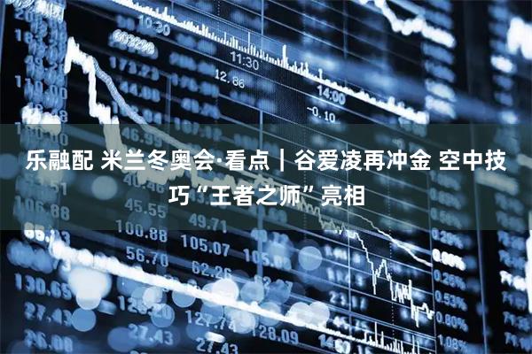 乐融配 米兰冬奥会·看点|谷爱凌再冲金 空中技巧“王者之师”亮相