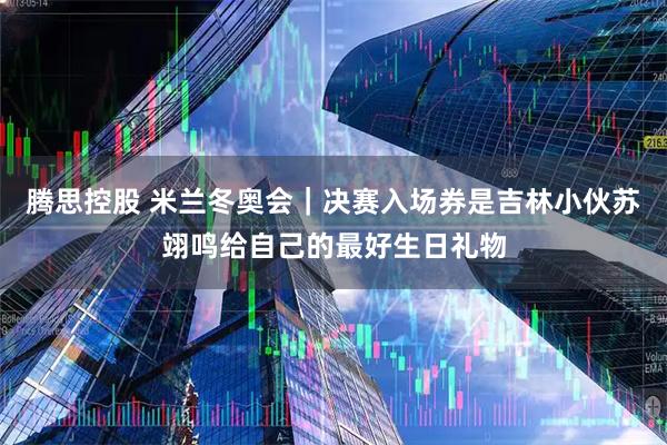 腾思控股 米兰冬奥会|决赛入场券是吉林小伙苏翊鸣给自己的最好生日礼物