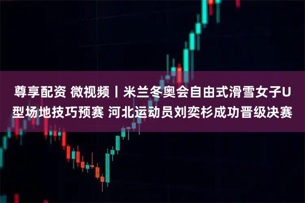 尊享配资 微视频丨米兰冬奥会自由式滑雪女子U型场地技巧预赛 河北运动员刘奕杉成功晋级决赛