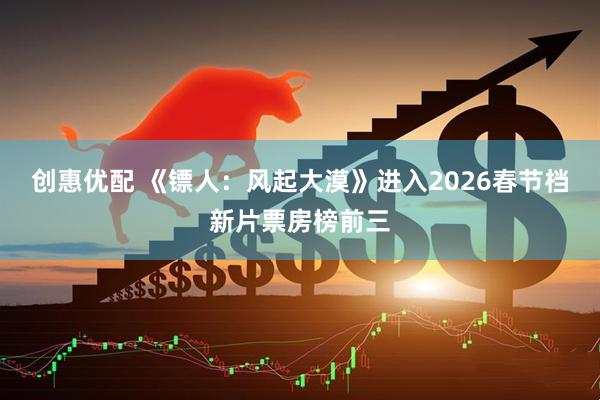 创惠优配 《镖人：风起大漠》进入2026春节档新片票房榜前三