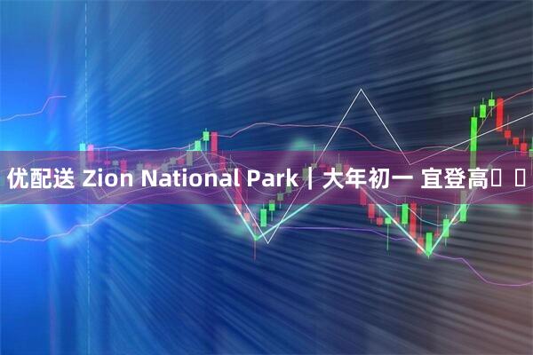 优配送 Zion National Park｜大年初一 宜登高⛰️