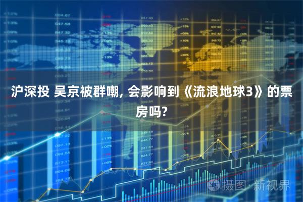 沪深投 吴京被群嘲, 会影响到《流浪地球3》的票房吗?