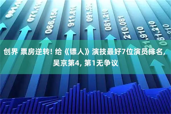 创界 票房逆转! 给《镖人》演技最好7位演员排名, 吴京第4, 第1无争议