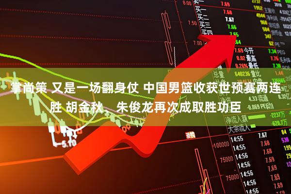 掌尚策 又是一场翻身仗 中国男篮收获世预赛两连胜 胡金秋、朱俊龙再次成取胜功臣