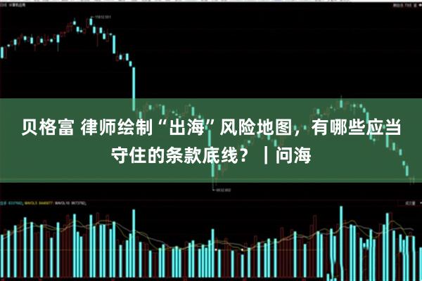 贝格富 律师绘制“出海”风险地图，有哪些应当守住的条款底线？｜问海