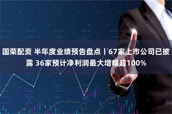 国荣配资 半年度业绩预告盘点丨67家上市公司已披露 36家预计净利润最大增幅超100%