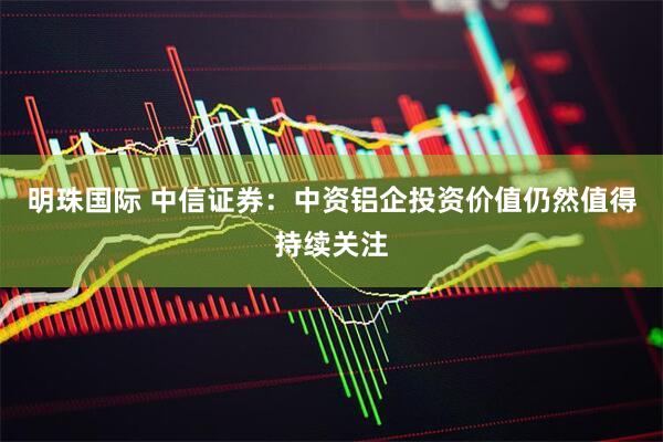 明珠国际 中信证券：中资铝企投资价值仍然值得持续关注