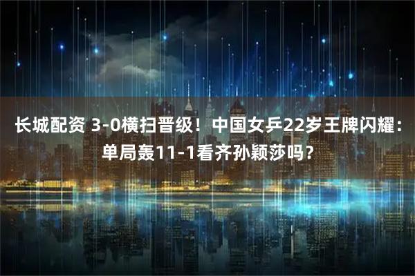 长城配资 3-0横扫晋级!中国女乒22岁王牌闪耀:单局轰11-1看齐孙颖莎吗?