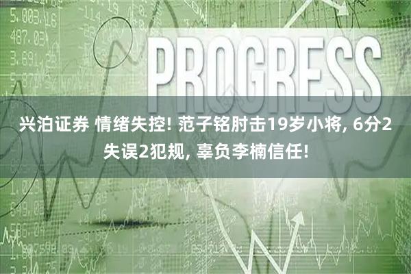 兴泊证券 情绪失控! 范子铭肘击19岁小将, 6分2失误2犯规, 辜负李楠信任!